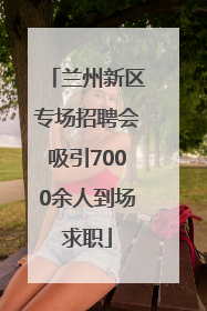 兰州新区专场招聘会吸引7000余人到场求职