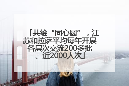 共绘“同心圆”，江苏和拉萨平均每年开展各层次交流200多批、近2000人次
