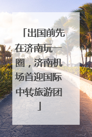 出国前先在济南玩一圈，济南机场首迎国际中转旅游团