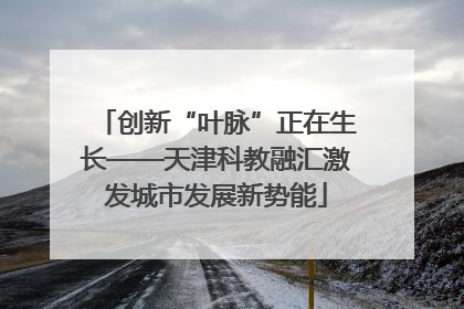 创新“叶脉”正在生长——天津科教融汇激发城市发展新势能