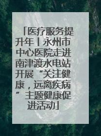 医疗服务提升年丨永州市中心医院走进南津渡水电站开展“关注健康，远离疾病”主题健康促进活动