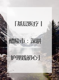 基层医疗丨醴陵市：深耕护理践初心