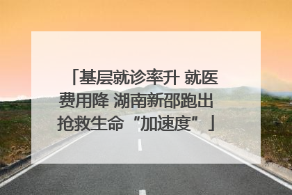 基层就诊率升 就医费用降 湖南新邵跑出抢救生命“加速度”