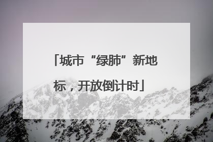 城市“绿肺”新地标，开放倒计时
