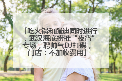 吃火锅和蹦迪同时进行，武汉海底捞推“夜宵”专场，聘帅气DJ打碟，门店：不加收费用
