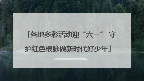 各地多彩活动迎“六一” 守护红色根脉做新时代好少年
