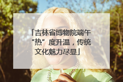 吉林省博物院端午“热”度升温，传统文化魅力尽显