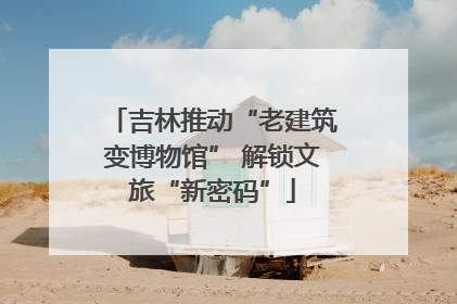 吉林推动“老建筑变博物馆” 解锁文旅“新密码”