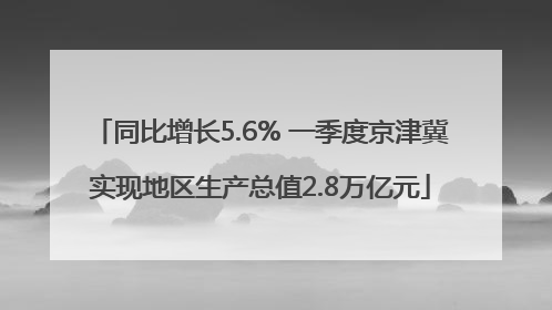 同比增长5.6% 一季度京津冀实现地区生产总值2.8万亿元