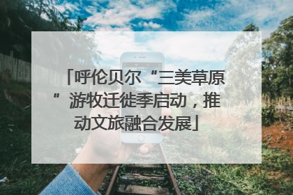 呼伦贝尔“三美草原”游牧迁徙季启动，推动文旅融合发展
