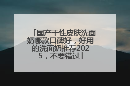 国产干性皮肤洗面奶哪款口碑好，好用的洗面奶推荐2025，不要错过