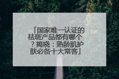 国家唯一认证的祛斑产品都有哪个？揭晓：熟龄肌护肤必备十大常客