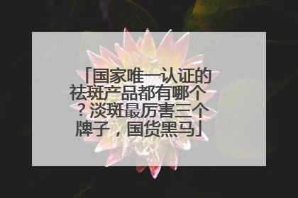 国家唯一认证的祛斑产品都有哪个？淡斑最厉害三个牌子，国货黑马