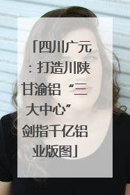 四川广元：打造川陕甘渝铝“三大中心” 剑指千亿铝业版图