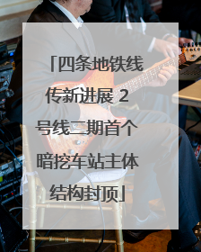 四条地铁线传新进展 2号线二期首个暗挖车站主体结构封顶