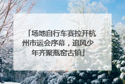 场地自行车赛拉开杭州市运会序幕，追风少年齐聚瓶窑古镇