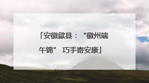 安徽歙县：“徽州端午锦” 巧手寄安康