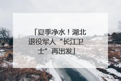 夏季净水！湖北退役军人“长江卫士”再出发