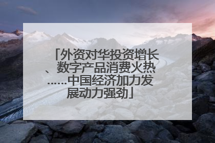 外资对华投资增长、数字产品消费火热……中国经济加力发展动力强劲
