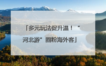 多元玩法促升温！“河北游”圈粉海外客