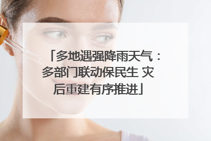 多地遇强降雨天气：多部门联动保民生 灾后重建有序推进