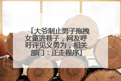 大爷制止男子拖拽女童进巷子，网友呼吁评见义勇为，相关部门：正走程序