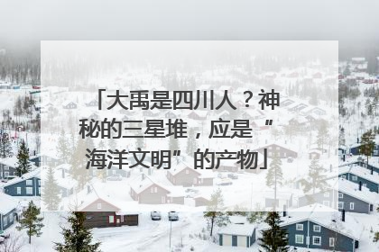 大禹是四川人？神秘的三星堆，应是“海洋文明”的产物