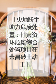 央地联手助力危废处置：甘肃资环危废综合处置项目在金昌破土动工