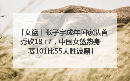 女篮｜张子宇成年国家队首秀砍18+7，中国女篮热身赛101比55大胜波黑