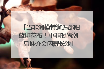 当非洲模特邂逅邵阳蓝印花布！中非时尚潮品推介会闪耀长沙