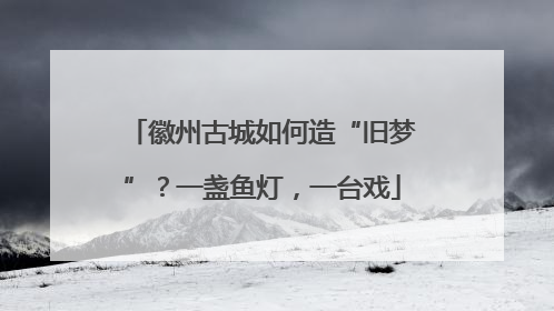 徽州古城如何造“旧梦”？一盏鱼灯，一台戏
