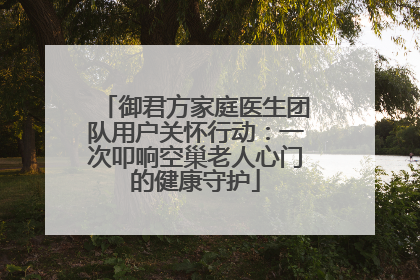 御君方家庭医生团队用户关怀行动：一次叩响空巢老人心门的健康守护