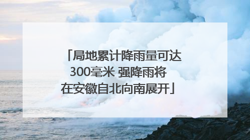 局地累计降雨量可达300毫米 强降雨将在安徽自北向南展开
