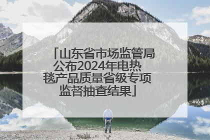 山东省市场监管局公布2024年电热毯产品质量省级专项监督抽查结果