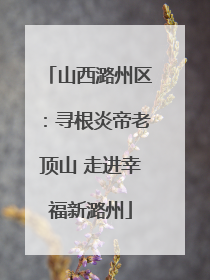 山西潞州区：寻根炎帝老顶山 走进幸福新潞州