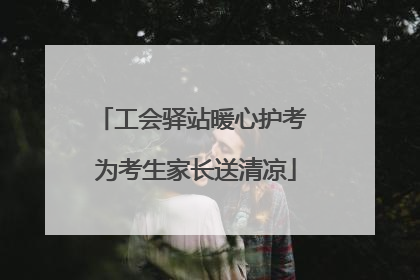 工会驿站暖心护考 为考生家长送清凉