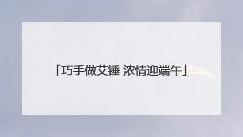 巧手做艾锤 浓情迎端午