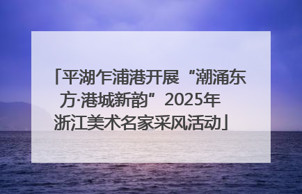 平湖乍浦港开展“潮涌东方·港城新韵”2025年浙江美术名家采风活动