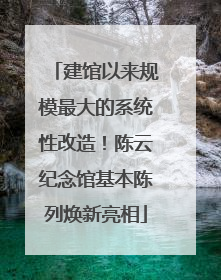 建馆以来规模最大的系统性改造！陈云纪念馆基本陈列焕新亮相