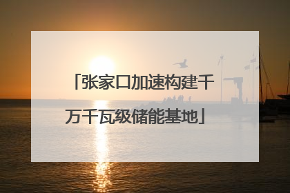 张家口加速构建千万千瓦级储能基地