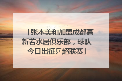 张本美和加盟成都高新若水居俱乐部，球队今日出征乒超联赛
