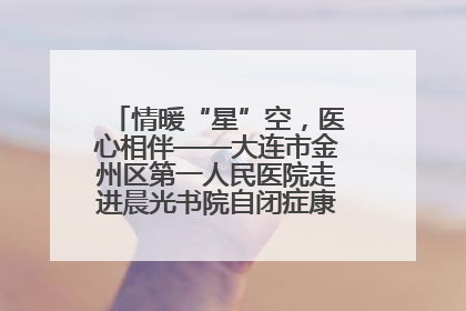 情暖“星”空，医心相伴——大连市金州区第一人民医院走进晨光书院自闭症康复服务中心