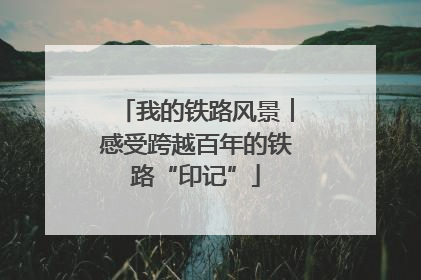 我的铁路风景︱感受跨越百年的铁路“印记”