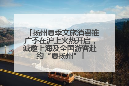 扬州夏季文旅消费推广季在沪上火热开启，诚邀上海及全国游客赴约“夏扬州”