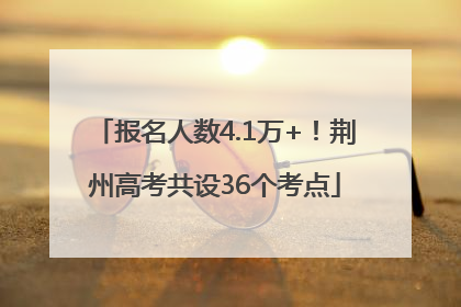 报名人数4.1万+！荆州高考共设36个考点
