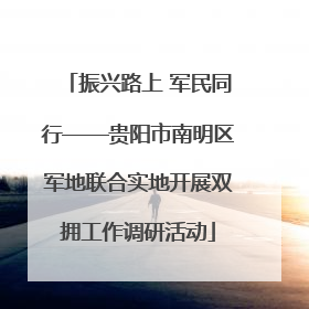 振兴路上 军民同行——贵阳市南明区军地联合实地开展双拥工作调研活动