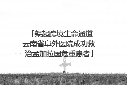 架起跨境生命通道 云南省阜外医院成功救治孟加拉国危重患者