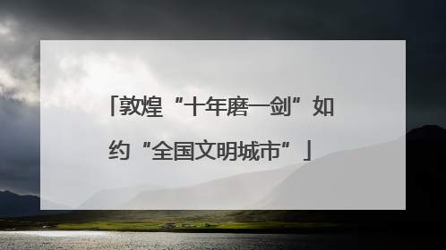 敦煌“十年磨一剑”如约“全国文明城市”