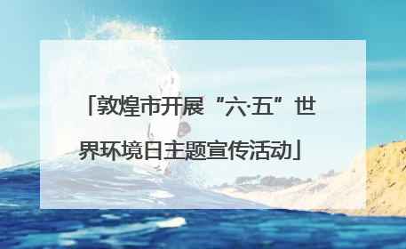 敦煌市开展“六·五”世界环境日主题宣传活动