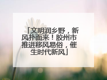 文明润乡野，新风扑面来！胶州市推进移风易俗，催生时代新风